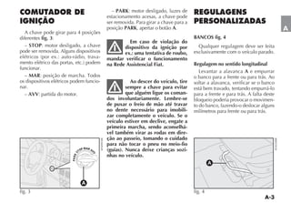– PARK: motor desligado, luzes de
                                              estacionamento acesas, a chave pode
                                              ser removida. Para girar a chave para a
                                              posição PARK, apertar o botão A.                                                     A
   A chave pode girar para 4 posições
diferentes fig. 3:                                                                      BANCOS fig. 4
                                                       Em caso de violação do
   – STOP: motor desligado, a chave                  dispositivo da ignição por           Qualquer regulagem deve ser feita
pode ser removida. Alguns dispositivos               ex.: uma tentativa de roubo,       exclusivamente com o veículo parado.
                                     -        mandar verificar o funcionamento
                                              na Rede Assistencial Fiat.                Regulagem no sentido longitudinal
funcionar.
                                                                                           Levantar a alavanca A e empurrar
  – MAR                                                                                 o banco para a frente ou para trás. Ao
os dispositivos elétricos podem funcio-                  Ao descer do veículo, tire     soltar a alavanca, verificar se o banco
nar.                                                   sempre a chave para evitar       está bem travado, tentando empurrá-lo
  – AVV: partida do motor.                             que alguém ligue os coman-       para a frente e para trás. A falta deste
                                              dos involuntariamente. Lembre-se          bloqueio poderia provocar o movimen-
                                              de puxar o freio de mão até travar        to do banco, fazendo-o deslocar alguns
                                              no dente necessário para imobili-         milímetros para frente ou para trás.
                                              zar completamente o veículo. Se o
                                              veículo estiver em declive, engate a
                                              primeira marcha, sendo aconselhá-
                                              vel também virar as rodas em dire-
                                              ção ao passeio, tomando o cuidado
                                              para não tocar o pneu no meio-fio
                                   P MAR AV   (guias). Nunca deixe crianças sozi-
                                 TO
                            S




                                          V




                                              nhas no veículo.
                         PA RK




                                                                                                 A



                                   A
fig. 3                                                                                  fig. 4
 