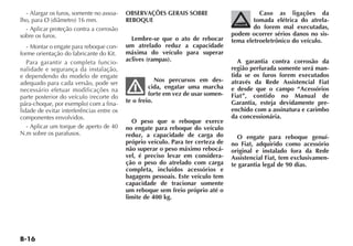 - Alargar os furos, somente no assoa-    OBSERVAÇÕES GERAIS SOBRE                         Caso as ligações da
lho, para Ø (diâmetro) 16 mm.              REBOQUE                                        tomada elétrica do atrela-
  - Aplicar proteção contra a corrosão                                                    do forem mal executadas,
sobre os furos.                                                                   podem ocorrer sérios danos no sis-
                                             Lembre-se que o ato de rebocar       tema eletroeletrônico do veículo.
   - Montar o engate para reboque con-     um atrelado reduz a capacidade
forme orientação do fabricante do Kit.     máxima do veículo para superar
   Para garantir a completa funcio-        aclives (rampas).                         A garantia contra corrosão da
nalidade e segurança da instalação,                                               região perfurada somente será man-
e dependendo do modelo de engate                                                  tida se os furos forem executados
adequado para cada versão, pode ser                    Nos percursos em des-      através da Rede Assistencial Fiat
necessário efetuar modificações na                  cida, engatar uma marcha      e desde que o campo “Acessórios
parte posterior do veículo (recorte do              forte em vez de usar somen-   Fiat”, contido no Manual de
pára-choque, por exemplo) com a fina-      te o freio.                            Garantia, esteja devidamente pre-
lidade de evitar interferências entre os                                          enchido com a assinatura e carimbo
componentes envolvidos.                                                           da concessionária.
                                             O peso que o reboque exerce
   - Aplicar um torque de aperto de 40     no engate para reboque do veículo
N.m sobre os parafusos.                    reduz, a capacidade de carga do          O engate para reboque genuí-
                                           próprio veículo. Para ter certeza de   no Fiat, adquirido como acessório
                                           não superar o peso máximo rebocá-      original e instalado fora da Rede
                                           vel, é preciso levar em considera-     Assistencial Fiat, tem exclusivamen-
                                           ção o peso do atrelado com carga       te garantia legal de 90 dias.
                                           completa, incluídos acessórios e
                                           bagagens pessoais. Este veículo tem
                                           capacidade de tracionar somente
                                           um reboque sem freio próprio até o
                                           limite de 400 kg.
 