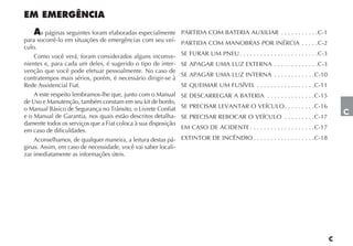 s páginas seguintes foram elaboradas especialmente      PARTIDA COM BATERIA AUXILIAR . . . . . . . . . . .C-1
para socorrê-lo em situações de emergências com seu veí-       PARTIDA COM MANOBRAS POR INÉRCIA . . . . .C-2
culo.
    Como você verá, foram considerados alguns inconve-         SE FURAR UM PNEU . . . . . . . . . . . . . . . . . . . . . . .C-3
nientes e, para cada um deles, é sugerido o tipo de inter-     SE APAGAR UMA LUZ EXTERNA . . . . . . . . . . . . .C-3
venção que você pode efetuar pessoalmente. No caso de
                                                               SE APAGAR UMA LUZ INTERNA . . . . . . . . . . . .C-10
contratempos mais sérios, porém, é necessário dirigir-se à
Rede Assistencial Fiat.                                        SE QUEIMAR UM FUSÍVEL . . . . . . . . . . . . . . . . .C-11
    A este respeito lembramos-lhe que, junto com o Manual      SE DESCARREGAR A BATERIA . . . . . . . . . . . . . .C-15
de Uso e Manutenção, também constam em seu kit de bordo,
o Manual Básico de Segurança no Trânsito, o Livrete Confiat    SE PRECISAR LEVANTAR O VEÍCULO . . . . . . . . .C-16
e o Manual de Garantia, nos quais estão descritos detalha-     SE PRECISAR REBOCAR O VEÍCULO . . . . . . . . .C-17
                                                                                                                                   C
damente todos os serviços que a Fiat coloca à sua disposição
                                                               EM CASO DE ACIDENTE . . . . . . . . . . . . . . . . . . .C-17
em caso de dificuldades.
    Aconselhamos, de qualquer maneira, a leitura destas pá-    EXTINTOR DE INCÊNDIO . . . . . . . . . . . . . . . . . .C-18
ginas. Assim, em caso de necessidade, você vai saber locali-
zar imediatamente as informações úteis.
 