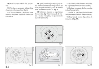 10) Atarraxar os outros três parafu-                   13) Apertar bem os parafusos, passan-                 15) Guardar as ferramentas utilizadas
sos;                                                  do alternadamente de um parafuso ao                    nos lugares específicos nos suportes;
  11) Apertar os parafusos utilizando a               outro diagonalmente oposto, de acordo                    16) Colocar o suporte das ferramentas
chave de roda específica fig. 8;                      com a ordem ilustrada na fig. 9.                       no local apropriado;
  12) Girar a manivela do macaco de                      14) Colocar o macaco no suporte das                   17) Colocar a roda substituída no
maneira a abaixar o veículo e remover                 ferramentas fig. 10, encaixando de mo-                 compartimento da roda sobressalente;
o macaco.                                             do a evitar vibrações, ou que se solte
                                                      durante a marcha;                                        18) Fixar a roda com o dispositivo de
                                                                                                             bloqueio A-fig. 11.




                                                                                                 4EN0195BR
                                                                             2
                                                                     3
                                                                                 4
                                                                         1


                                                                                        fig. 9




                                                                                                 4EN0919BR




                                                                                                                                                       4EN0295BR
                                          4EN0174BR




                                                                                                                                     A




                                 fig. 8                                               fig. 10                                                fig. 11
 