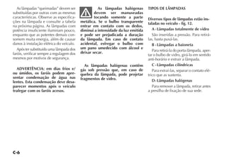 As lâmpadas “queimadas” devem ser                 As lâmpadas halógenas        TIPOS DE LÂMPADAS
substituídas por outras com as mesmas              devem ser manuseadas
características. Observe as especifica-            tocando somente a parte        Diversos tipos de lâmpadas estão ins-
ções na lâmpada e consulte a tabela        metálica. Se o bulbo transparente      taladas no veículo - fig. 12.
na próxima página. As lâmpadas com         entrar em contato com os dedos,
potência insuficiente iluminam pouco,      diminui a intensidade da luz emitida      A - Lâmpadas totalmente de vidro
enquanto que as potentes demais con-       e pode ser prejudicada a duração          São inseridas a pressão. Para retirá-
somem muita energia, além de causar        da lâmpada. Em caso de contato         las, basta puxá-las.
danos à instalação elétrica do veículo.    acidental, esfregar o bulbo com           B - Lâmpadas a baioneta
   Após ter substituído uma lâmpada dos    um pano umedecido com álcool e
                                           deixar secar.                             Para retirá-la do porta-lâmpada, aper-
faróis, verificar sempre a regulagem dos                                          tar o bulbo de vidro, girá-lo em sentido
mesmos por motivos de segurança.                                                  anti-horário e extrair a lâmpada.
                                             As lâmpadas halógenas contêm            C - Lâmpadas cilíndricas
  ADVERTÊNCIA: em dias frios e/            gás sob pressão que, em caso de           Para extraí-las, separar o contato elé-
ou úmidos, os faróis podem apre-           quebra da lâmpada, pode projetar       trico que as sustenta.
sentar condensação de água nas             fragmentos de vidro.
lentes. Esta condensação deve desa-                                                  D - Lâmpadas halógenas
parecer momentos após o veículo                                                      Para remover a lâmpada, retirar antes
trafegar com os faróis acesos.                                                    a presilha de fixação de sua sede.
 