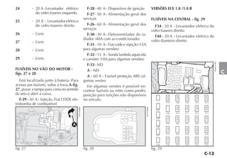 24         - 20 A - Levantador elétrico                    F-28 - 40 A - Dispositivo de ignição                    VERSÕES ELX 1.8 /1.8 R
             do vidro traseiro esquerdo.                   F-27 - 50 A - Alimentação geral dos
                                                         serviços                                                  FUSÍVEIS NA CENTRAL - fig. 29
25         - 20 A - Levantador elétrico
             do vidro traseiro direito.                    F-26 - 60 A - Alimentação geral dos                       F34 - 20 A - Levantador elétrico do
                                                         serviços                                                  vidro traseiro direito.
26         - Livre.                                        F-30 - 30 A - Eletroventilador do ra-                     F48 - 20 A - Levantador elétrico do
                                                         diador (40A com ar-condicionado)                          vidro dianteiro direito.
27         - Livre.
                                                           F-31 - 10 A - Fiat code e injeção (15A
28         - Livre.                                      para algumas versões)
                                                           F-32 - 15 A - Sonda lambda aquecida
29         - Livre.                                      e canister (10A para algumas versões)




                                                                                                                                                           4EN0291BR
                                                           F-33 - ND
FUSÍVEIS NO VÃO DO MOTOR -                                 A - ND
figs. 27 e 28                                                                                                                                                          C
                                                           A - 60 A - Fusível proteção ABS (al-
   Está localizada junto à bateria. Para                 gumas versões)
acesso aos fusíveis, soltar a trava A-fig.                 Em algumas versões é possível en-
27, puxar a tampa para cima no sentido                   contrar fusíveis ou relés como predis-
da seta e abrir a caixa.                                 posição para funções não disponíveis




                                                                                                                             A



                                                                                                                                 A



                                                                                                                                       A



                                                                                                                                             A



                                                                                                                                                   A
   F-29 - 30 A - Injeção, Fiat CODE ele-                 no veículo.
trobomba de combustível




                                                                                                                                 A



                                                                                                                                       A



                                                                                                                                             A



                                                                                                                                                   A
                                             4EN1409BR




                                                                                                       4EN1408BR
                                                                                             A




                                                                                  T10




                                                                                                                             A



                                                                                                                                 A



                                                                                                                                       A



                                                                                                                                             A



                                                                                                                                                   A
                                                                                                 T11

                                                                                  T9

                                      A
                                                                                       F26




                                                                                                                             A




                                                                                                                                       A



                                                                                                                                             A



                                                                                                                                                   A
                                                                                                 F33
                                                                                       F27

                                                                                    F28          F32

                                                                                    F29
                                                                                                 F31




                                                                                                                             A



                                                                                                                                 A



                                                                                                                                       A



                                                                                                                                             A



                                                                                                                                                   A
                                                                                   F30




fig. 27                                                  fig. 28                                                   fig. 29
 
