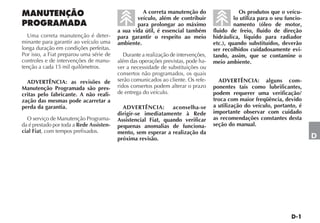 A correta manutenção do                     Os produtos que o veícu-
                                                  veículo, além de contribuir                 lo utiliza para o seu funcio-
                                                  para prolongar ao máximo                    namento (óleo de motor,
                                          a sua vida útil, é essencial também        fluido de freio, fluido de direção
  Uma correta manutenção é deter-         para garantir o respeito ao meio           hidráulica, líquido para radiador
minante para garantir ao veículo uma      ambiente.                                  etc.), quando substituídos, deverão
longa duração em condições perfeitas.                                                ser recolhidos cuidadosamente evi-
Por isso, a Fiat preparou uma série de       Durante a realização de intervenções,   tando, assim, que se contamine o
controles e de intervenções de manu-      além das operações previstas, pode ha-     meio ambiente.
tenção a cada 15 mil quilômetros.         ver a necessidade de substituições ou
                                          consertos não programados, os quais
  ADVERTÊNCIA: as revisões de             serão comunicados ao cliente. Os refe-       ADVERTÊNCIA: alguns com-
Manutenção Programada são pres-           ridos consertos podem alterar o prazo      ponentes tais como lubrificantes,
critas pelo fabricante. A não reali-      de entrega do veículo.                     podem requerer uma verificação/
zação das mesmas pode acarretar a                                                    troca com maior freqüência, devido
perda da garantia.                          ADVERTÊNCIA:        aconselha-se         a utilização do veículo, portanto, é
                                          dirigir-se imediatamente à Rede            importante observar com cuidado
  O serviço de Manutenção Programa-       Assistencial Fiat, quando verificar        as recomendações constantes desta
da é prestado por toda a Rede Assisten-   pequenas anomalias de funciona-            seção do manual.
cial Fiat, com tempos prefixados.         mento, sem esperar a realização da
                                          próxima revisão.                                                                    D
 