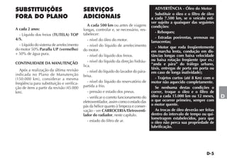 ADVERTÊNCIA - Óleo do Motor
                                                                                         Substituir o óleo e o filtro de óleo
                                                                                       a cada 7.500 km, se o veículo esti-
                                                                                       ver sujeito a quaisquer das seguintes
                                              A cada 500 km ou antes de viagens        condições:
A cada 2 anos:                             longas, controlar e, se necessário, res-
                                                                                         - Reboques;
  - Líquido dos freios (TUTELA) TOP        tabelecer:
4/S.                                                                                     - Estradas poeirentas, arenosas ou
                                              - nível do óleo do motor.                lamacentas;
  - Líquido do sistema de arrefecimento       - nível do líquido de arrefecimento        - Motor que roda freqüentemente
do motor 50% Paraflu UP (vermelho)         do motor.                                   em marcha lenta, condução em dis-
+ 50% de água pura.                           - nível do líquido dos freios.           tâncias longas com baixa velocidade
                                              - nível do líquido da direção hidráu-    ou baixa rotação freqüente (por ex.:
CONTINUIDADE DA MANUTENÇÃO                                                             “anda e pára” do tráfego urbano,
                                           lica.
   Após a realização da última revisão                                                 táxis, entregas de porta em porta ou
                                              - nível do líquido do lavador do pára-   em caso de longa inatividade);
indicada no Plano de Manutenção            brisa.
(150.000 km), considerar a mesma                                                         - Trajetos curtos (até 8 Km) com o
freqüência para substituição e verifica-      - nível do líquido do reservatório de    motor não aquecido completamente.
ção de itens a partir da revisão (45.000   partida a frio.                               Se nenhuma destas condições o
km).                                          - pressão e estado dos pneus.            correr, troque o óleo e o filtro de
                                              - verificar o correto funcionamento do   óleo a cada 15.000 km ou 12 meses,       D
                                           eletroventilador, assim como o estado das   o que ocorrer primeiro, sempre com
                                           pás da hélice quanto à limpeza e conser-    o motor quente.
                                           vação - ver CARROCERIA/Eletroventi-           As trocas de óleo deverão ser feitas
                                           lador do radiador, neste capítulo.          dentro do intervalo de tempo ou qui-
                                                                                       lometragem estabelecidos, para que
                                              - estado do filtro de ar.                o óleo não perca sua propriedade de
                                                                                       lubrificação.
 