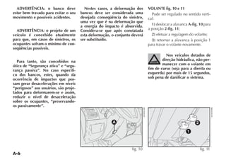 ADVERTÊNCIA: o banco deve              Nestes casos, a deformação dos      VOLANTE fig. 10 e 11
estar bem travado para evitar o seu    bancos deve ser considerada uma         Pode ser regulado no sentido verti-
movimento e possíveis acidentes.       desejada conseqüência do sinistro,    cal:
                                       uma vez que é na deformação que
                                       a energia do impacto é absorvida.       1) deslocar a alavanca A-fig. 10 para
  ADVERTÊNCIA: o projeto de um         Considera-se que após constatada      a posição 2-fig. 11;
veículo é concebido atualmente         esta deformação, o conjunto deverá      2) efetuar a regulagem do volante;
para que, em casos de sinistros, os    ser substituído.                        3) retornar a alavanca à posição 1
ocupantes sofram o mínimo de con-                                            para travar o volante novamente.
seqüências possíveis.
                                                                                       Nos veículos dotados de
  Para tanto, são concebidos na                                                      direção hidráulica, não per-
ótica de “Segurança ativa” e “segu-                                                  manecer com o volante em
rança passiva”. No caso específi-                                            fim de curso (seja para a direita ou
co dos bancos, estes, quando da                                              esquerda) por mais de 15 segundos,
ocorrência de impactos que pos-                                              sob pena de danificar o sistema.
sam gerar desacelerações em níveis
“perigosos” aos usuários, são proje-
tados para deformarem-se e assim,
reduzir o nível de desaceleração
sobre os ocupantes, “preservando-
os passivamente”.



                                                        A                                                  2

                                                                                                     1



                                                                   fig. 10                                     fig. 11
 