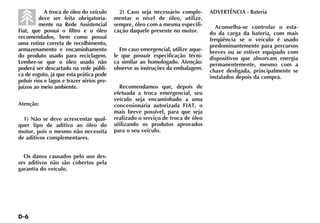 A troca de óleo do veículo       2) Caso seja necessário comple-      ADVERTÊNCIA - Bateria
         deve ser feita obrigatoria-       mentar o nível de óleo, utilize,
         mente na Rede Assistencial        sempre, óleo com a mesma especifi-       Aconselha-se controlar o esta-
Fiat, que possui o filtro e o óleo         cação daquele presente no motor.       do da carga da bateria, com mais
recomendados, bem como possui                                                     freqüência se o veículo é usado
uma rotina correta de recolhimento,                                               predominantemente para percursos
armazenamento e encaminhamento               Em caso emergencial, utilize aque-   breves ou se estiver equipado com
do produto usado para reciclagem.          le que possuir especificação técni-    dispositivos que absorvam energia
Lembre-se que o óleo usado não             ca similar ao homologado. Atenção:     permanentemente, mesmo com a
poderá ser descartado na rede públi-       observe as instruções da embalagem.    chave desligada, principalmente se
ca de esgoto, já que esta prática pode                                            instalados depois da compra.
poluir rios e lagos e trazer sérios pre-
juízos ao meio ambiente.                     Recomendamos que, depois de
                                           efetuada a troca emergencial, seu
                                           veículo seja encaminhado a uma
Atenção:                                   concessionária autorizada FIAT, o
                                           mais breve possível, para que seja
  1) Não se deve acrescentar qual-         realizado o serviço de troca de óleo
quer tipo de aditivo ao óleo do            utilizando os produtos aprovados
motor, pois o mesmo não necessita          para o seu veículo.
de aditivos complementares.


  Os danos causados pelo uso des-
ses aditivos não são cobertos pela
garantia do veículo.
 