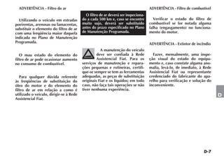 ADVERTÊNCIA - Filtro do ar                                                       ADVERTÊNCIA - Filtro de combustível
                                           O filtro de ar deverá ser inspeciona-
  Utilizando o veículo em estradas       do a cada 500 km e, caso se encontre        Verificar o estado do filtro de
poeirentas, arenosas ou lamacentas,      muito sujo, deverá ser substituído        combustível se for notada alguma
substituir o elemento do filtro de ar    antes do prazo especificado no Plano      falha (engasgamento) no funciona-
com uma freqüência maior daquela         de Manutenção Programada.                 mento do motor.
indicada no Plano de Manutenção
Programada.                                                                        ADVERTÊNCIA - Extintor de incêndio
                                                    A manutenção do veículo
   O mau estado do elemento do                    deve ser confiada à Rede           Fazer, mensalmente, uma inspe-
filtro de ar pode ocasionar aumento               Assistencial Fiat. Para os       ção visual do estado do equipa-
no consumo de combustível.               serviços de manutenção e repara-          mento e, caso constate alguma ano-
                                         ções pequenas e rotineiras, certifi-      malia, levá-lo, de imediato, à Rede
                                         que-se sempre se tem as ferramentas       Assistencial Fiat ou representante
   Para qualquer dúvida referente        adequadas, as peças de substituição       credenciado do fabricante do apa-
às freqüências de substituição do        originais Fiat e os líquidos; em todo     relho para verificação e solução do
óleo do motor e do elemento do           caso, não faça tais operações se não      inconveniente.
filtro de ar em relação a como é         tiver nenhuma experiência.
utilizado o veículo, dirigir-se à Rede                                                                                   D
Assistencial Fiat.
 