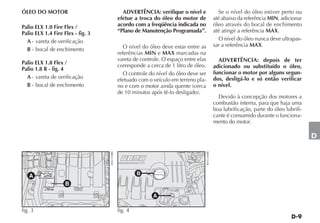 ÓLEO DO MOTOR                                    ADVERTÊNCIA: verifique o nível e                      Se o nível do óleo estiver perto ou
                                               efetue a troca do óleo do motor de                    até abaixo da referência MIN, adicionar
Palio ELX 1.0 Fire Flex /                      acordo com a freqüência indicada no                   óleo através do bocal de enchimento
Palio ELX 1.4 Fire Flex - fig. 3               “Plano de Manutenção Programada”.                     até atingir a referência MAX.
  A - vareta de verificação                                                                            O nível do óleo nunca deve ultrapas-
                                                  O nível do óleo deve estar entre as                sar a referência MAX.
  B - bocal de enchimento
                                               referências MIN e MAX marcadas na
                                               vareta de controle. O espaço entre elas                 ADVERTÊNCIA: depois de ter
Palio ELX 1.8 Flex /                           corresponde a cerca de 1 litro de óleo.
Palio 1.8 R - fig. 4                                                                                 adicionado ou substituído o óleo,
                                                  O controle do nível do óleo deve ser               funcionar o motor por alguns segun-
  A - vareta de verificação                    efetuado com o veículo em terreno pla-                dos, desligá-lo e só então verificar
  B - bocal de enchimento                      no e com o motor ainda quente (cerca                  o nível.
                                               de 10 minutos após tê-lo desligado).
                                                                                                       Devido à concepção dos motores a
                                                                                                     combustão interna, para que haja uma
                                                                                                     boa lubrificação, parte do óleo lubrifi-
                                                                                                     cante é consumido durante o funciona-
                                                                                                     mento do motor.

                                                                                                                                                D
                                   4EN1319BR




                                                                                         4EN1236BR
   A                                                    B
                    B

                                                              A

fig. 3                                         fig. 4
 