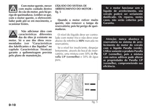 Com motor quente, mexer      LÍQUIDO DO SISTEMA DE
         com muito cuidado dentro       ARREFECIMENTO DO MOTOR -                                 Se o motor funcionar sem o
         do vão do motor, pois há pe-   fig. 5                                                líquido de arrefecimento, seu
rigo de queimaduras. Lembre-se que,                                                           veículo poderá ser seriamente
com o motor quente, o eletroventi-                                                            danificado. Os reparos, nestes
lador pode pôr-se em movimento, e         Quando o motor estiver muito                        casos, não serão cobertos pela
ocasionar lesões.                       quente, não remover a tampa do                        Garantia.
                                        reservatório; pois há perigo de quei-
                                        maduras.
           Não adicionar óleo com
        características diferentes        O nível do líquido deve ser contro-
        das do óleo já existente no     lado com motor frio e não deve estar
motor. Só o uso dos óleos reco-                                                                 Atenção: nunca abasteça o
                                        abaixo da referência MIN marcada no                   reservatório no sistema de arre-
mendados (ver “Características          reservatório.
dos lubrificantes e dos líquidos” no                                                          fecimento do motor do veículo
                                          Se o nível for insuficiente, despejar               com o líquido Paraflu (verde).
capítulo Características Técnicas)      lentamente, através do bocal do reser-
garante a quilometragem prevista                                                              Utilize somente o produto Paraflu
                                        vatório, uma mistura com 50% de Pa-                   UP (vermelho), pois a mistura
pelo plano de manutenção.               raflu UP (vermelho) e 50% de água                     com outros aditivos pode alterar
                                        pura.                                                 as propriedades do Paraflu UP
                                                                                              (vermelho), comprometendo sua
                                                                                              eficiência.




                                                                                  4EN0305BR
                                                                  MAX

                                                                   MIN




                                                                         fig. 5
 