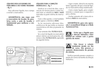 LÍQUIDO DOS LAVADORES DO                              LÍQUIDO PARA A DIREÇÃO                                     - Ligar o motor, deixá-lo em marcha
PÁRA-BRISA E DO VIDRO TRASEIRO                        HIDRÁULICA - fig. 7                                     lenta e aguardar até que o nível de líqui-
- fig. 6                                                                                                      do no reservatório esteja estabilizado;
                                                         Verificar se o nível do óleo, com o
  Para adicionar líquido, tirar a tampa               veículo em terreno plano e motor frio,                     - Com o motor ligado, girar comple-
e encher o reservatório.                              está entre as referências MIN e MAX                     tamente o volante para a esquerda e
                                                      marcadas na parte externa do reserva-                   para a direita;
  ADVERTÊNCIA: não viajar com                         tório.                                                     - Encher somente até a marca de re-
o reservatório do lavador do pára-                       Com o óleo quente, o nível também                    ferência MAX do reservatório.
brisa vazio; a ação do lavador é                      pode superar a referência MAX.
fundamental para melhorar a visi-                        Se for necessário adicionar óleo,                      ADVERTÊNCIA: para esta opera-
bilidade.                                             certificar-se de que tenha as mesmas                    ção é aconselhável dirigir-se à Rede
                                                      características do óleo já presente no                  Assistencial Fiat.
                                                      sistema.
                                                         Usar somente óleo TUTELA GI/A.
                                                                                                                        Evitar que o líquido para
                                                         Se o nível do líquido no reservatório                        a direção hidráulica entre
                                                      estiver inferior ao nível prescrito, adi-                       em contato com a partes
                                                      cionar o óleo TUTELA GI/A, operando                     quentes do motor.
                                                      da seguinte forma:
                                                                                                                                                           D
                                                                                                                        Não forçar o volante
                                                                                                                      totalmente girado em fim




                                                                                                  4EN0303BR
                                          4EN0167BR




                                                                                                                      de curso. Isto provoca o
                                                                                                              aumento desnecessário da pressão
                                                                                                              do sistema.

                                                                                                                Verificar periodicamente o estado e a
                                                                                                              tensão da correia da bomba da direção
                                                                                 MAX
                                                                                                              hidráulica.
                                                                                 MIN

fig. 6                                                fig. 7
 