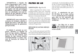 ADVERTÊNCIA: o líquido dos                                                                   sustentação, localizada debaixo do fil-
freios é higroscópico (isto é, absor-                                                          tro de ar convencional C-fig. 12. Caso
ve a umidade). Por isto, se o veí-                                                             seja necessária, a limpeza do filtro de-
culo for usado predominantemente        SUBSTITUIÇÃO - fig. 11 e 12                            verá ser feita utilizando jatos de ar a
em regiões com alta porcentagem                                                                baixa pressão.
de umidade atmosférica, o líquido         Soltar os grampos A e retirar a tam-
deve ser substituído com mais fre-      pa B puxando-a para trás, tomando
                                        cuidado para não danificar o tubo de                             A substituição do pré-
qüência do que indicado no Plano                                                                      filtro de ar para serviço
de Manutenção Programada.               borracha que está conectado à mesma.
                                        Remover o elemento filtrante C.                               pesado deverá ser realizada
                                                                                               após duas ou três operações de
                                          O filtro de ar deverá ser inspeciona-
                                                                                               limpeza ou, em todo caso, a cada
   IMPORTANTE: para evitar incon-       do periodicamente e, caso se encontre
                                                                                               30.000 km.
venientes de frenagem, substitua o      muito sujo, deverá ser substituído antes
líquido dos freios a cada dois anos,    do prazo especificado no Plano de Ma-
independentemente da quilometra-        nutenção Programada.
                                                                                                          Um filtro de ar muito
gem percorrida.                                                                                        sujo contribui para aumen-
                                        PRÉ-FILTRO DE AR PARA SERVIÇO                                  tar o consumo de combustí-
                                        PESADO                                                 vel do veículo.
   O símbolo , presente no reci-
piente, identifica os líquidos de         Nas versões que possuem pré-filtro
freios de tipo sintético, distinguin-   de ar para serviço pesado, tem-se aces-                                                                       D
do-os dos de tipo mineral. Usar         so ao mesmo retirando a tela plástica de
líquidos de tipo mineral danifica




                                                                                                                                          4EN0172BR
                                                                                   4EN0459BR
irremediavelmente as juntas espe-                   A               A                                    C
ciais de borracha do sistema de
frenagem.                                                            B
                                              A

                                                         A   A



                                        fig. 11                                                fig. 12
 