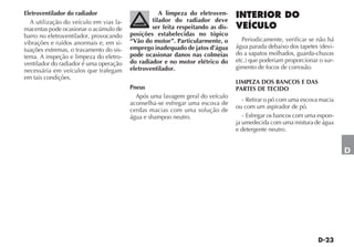 Eletroventilador do radiador                        A limpeza do eletroven-
  A utilização do veículo em vias la-            tilador do radiador deve
macentas pode ocasionar o acúmulo de             ser feita respeitando as dis-
barro no eletroventilador, provocando    posições estabelecidas no tópico
                                         “Vão do motor”. Particularmente, o        Periodicamente, verificar se não há
vibrações e ruídos anormais e, em si-
                                         emprego inadequado de jatos d’água      água parada debaixo dos tapetes (devi-
tuações extremas, o travamento do sis-
                                         pode ocasionar danos nas colmeias       do a sapatos molhados, guarda-chuvas
tema. A inspeção e limpeza do eletro-
                                         do radiador e no motor elétrico do      etc.) que poderiam proporcionar o sur-
ventilador do radiador é uma operação
                                         eletroventilador.                       gimento de focos de corrosão.
necessária em veículos que trafegam
em tais condições.
                                                                                 LIMPEZA DOS BANCOS E DAS
                                         Pneus                                   PARTES DE TECIDO
                                           Após uma lavagem geral do veículo
                                                                                    - Retirar o pó com uma escova macia
                                         aconselha-se esfregar uma escova de
                                                                                 ou com um aspirador de pó.
                                         cerdas macias com uma solução de
                                         água e shampoo neutro.                     - Esfregar os bancos com uma espon-
                                                                                 ja umedecida com uma mistura de água
                                                                                 e detergente neutro.


                                                                                                                          D
 