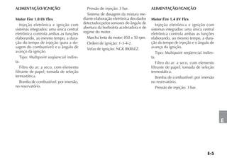 ALIMENTAÇÃO/IGNIÇÃO                        Pressão de injeção: 3 bar.             ALIMENTAÇÃO/IGNIÇÃO
                                           Sistema de dosagem da mistura me-
Motor Fire 1.0 8V Flex                   diante elaboração eletrônica dos dados   Motor Fire 1.4 8V Flex
   Injeção eletrônica e ignição com      detectados pelos sensores do ângulo de      Injeção eletrônica e ignição com
sistemas integrados: uma única central   abertura da borboleta aceleradora e de   sistemas integrados: uma única central
eletrônica controla ambas as funções     regime do motor.                         eletrônica controla ambas as funções
elaborando, ao mesmo tempo, a dura-        Marcha lenta do motor: 850 ± 50 rpm.   elaborando, ao mesmo tempo, a dura-
ção do tempo de injeção (para a do-        Ordem de ignição: 1-3-4-2.             ção do tempo de injeção e o ângulo de
sagem do combustível) e o ângulo de        Velas de ignição: NGK BKR6EZ.          avanço da ignição.
avanço da ignição.                                                                   Tipo: Multipoint seqüencial indire-
   Tipo: Multipoint seqüencial indire-                                            ta.
ta.                                                                                  Filtro do ar: a seco, com elemento
   Filtro do ar: a seco, com elemento                                             filtrante de papel; tomada de seleção
filtrante de papel; tomada de seleção                                             termostática.
termostática.                                                                        Bomba de combustível: por imersão
   Bomba de combustível: por imersão,                                             no reservatório.
no reservatório.                                                                     Pressão de injeção: 3 bar.




                                                                                                                           E
 
