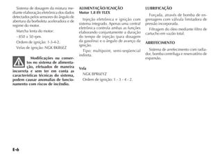 Sistema de dosagem da mistura me-      ALIMENTAÇÃO/IGNIÇÃO                     LUBRIFICAÇÃO
diante elaboração eletrônica dos dados   Motor 1.8 8V FLEX
detectados pelos sensores do ângulo de                                             Forçada, através de bomba de en-
abertura da borboleta aceleradora e de      Injeção eletrônica e ignição com     grenagens com válvula limitadora de
regime do motor.                         sistema integrado. Apenas uma central   pressão incorporada.
                                         eletrônica controla ambas as funções      Filtragem do óleo mediante filtro de
  Marcha lenta do motor:                 elaborando conjuntamente a duração      cartucho em vazão total.
  - 850 ± 50 rpm.                        do tempo de injeção (para dosagem
  Ordem de ignição: 1-3-4-2.             da gasolina) e o ângulo de avanço da    ARREFECIMENTO
                                         ignição.
  Velas de ignição: NGK BKR6EZ                                                     Sistema de arrefecimento com radia-
                                            Tipo: multipoint, semi-seqüencial
                                         indireta.                               dor, bomba centrífuga e reservatório de
           Modificações ou conser-                                               expansão.
        tos no sistema de alimenta-
        ção, efetuados de maneira        Vela
incorreta e sem ter em conta as
características técnicas do sistema,       NGK BPR6EYZ
podem causar anomalias de funcio-          Ordem de ignição: 1 - 3 - 4 - 2.
namento com riscos de incêndio.
 