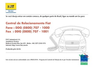 Se você deseja entrar em contato conosco, de qualquer parte do Brasil, ligue ou mande um fax para:




FIAT Automóveis S.A.
Assistência Técnica
Rodovia Fernão Dias, km 429 - Betim - MG CEP 32501-970
Internet: http://www.fiat.com.br

Produzido pela Ark Br




Este veículo está em conformidade com o PROCONVE - Programa de Controle de Poluição do Ar por Veículos Automotores.
 