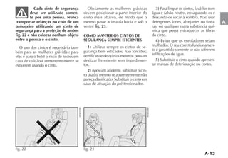 Cada cinto de segurança          Obviamente as mulheres grávidas              3) Para limpar os cintos, lavá-los com
         deve ser utilizado somen-        devem posicionar a parte inferior do        água e sabão neutro, enxaguando-os e
         te por uma pessoa. Nunca         cinto mais abaixo, de modo que o            deixando-os secar à sombra. Não usar
transportar crianças no colo de um        mesmo passe acima da bacia e sob o          detergentes fortes, alvejantes ou tintu-     A
passageiro utilizando um cinto de         ventre fig. 23.                                                                      -
segurança para a proteção de ambos                                                    mica que possa enfraquecer as fibras
fig. 22 e não colocar nenhum objeto       COMO MANTER OS CINTOS DE                    do cinto.
entre a pessoa e o cinto.                 SEGURANÇA SEMPRE EFICIENTES                    4) Evitar que os enroladores sejam
                                             1) Utilizar sempre os cintos de se-      molhados. O seu correto funcionamen-
  O uso dos cintos é necessário tam-                                                  to é garantido somente se não sofrerem
bém para as mulheres grávidas: para       gurança bem esticados, não torcidos;
                                          certificar-se de que os mesmos possam       infiltrações de água.
elas e para o bebê o risco de lesões em
caso de colisão é certamente menor se     deslizar livremente sem impedimen-             5) Substituir o cinto quando apresen-
estiverem usando o cinto.                 tos.                                        tar marcas de deterioração ou cortes.
                                             2) Após um acidente, substituir o cin-
                                          to usado, mesmo se aparentemente não
                                          pareça danificado. Substituir o cinto em
                                          caso de ativação do pré-tensionador.




fig. 22                                   fig. 23
 