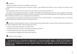 aro Cliente,
  Queremos agradecer-lhe por ter preferido a marca Fiat.
  Preparamos este manual para que você possa conhecer cada detalhe do Fiat Palio e assim, utilizá-lo da maneira mais
correta.
  Recomendamos que o leia com atenção antes de utilizar o veículo pela primeira vez.
  No mesmo estão contidas informações, conselhos e advertências importantes para seu uso, que o ajudarão a aproveitar,
por completo, as qualidades técnicas do seu veículo; você vai encontrar, ainda, indicações para a sua segurança, para manter
o bom estado do veículo e para a proteção do meio ambiente.
  As instruções de manutenção e instalação de acessórios são de caráter ilustrativo, e recomendamos que sua execução
seja feita por pessoal qualificado pela Fiat Automóveis S/A.

    lém disso, no kit de bordo do veículo, você encontrará outras publicações, as quais, trazem informações específicas e
não menos importantes sobre outros assuntos; tais como:




    oa leitura, e boa viagem!

    Este manual descreve os instrumentos, equipamentos e acessórios que podem equipar o modelo Fiat Palio disponível
 na rede de Concessionárias Fiat até a presente data. Mas atenção! Considere somente as informações inerentes ao
 modelo/versão e equipamentos opcionais originais de fábrica do veículo adquirido, conforme discriminado na nota
 fiscal de venda.
 