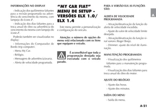INFORMAÇÕES NO DISPLAY                                                             PARA A VERSÃO ELX AS FUNÇÕES
                                                                                   SÃO:
   - Indicação dos quilômetros faltantes
para a revisão programada ou adver-
tência do vencimento da mesma, com                                                 ALERTA DE VELOCIDADE                        A
lampejo do ícone .                                                                 PROGRAMADA
   - Indicação dos dias faltantes para a                                             - Ativação/desativação da função do
troca anual do óleo ou advertência do        Este menu permite a personalização    alerta de velocidade excedida.
vencimento da mesma com lampejo do         e configuração do veículo.                - Ajuste do valor de velocidade limite
ícone .                                                                            desejada.
   Poderão também ser visualizadas no        Atenção: o número de opções do          - Ativação/desativação da função si-
display:                                   menu está relacionado com os itens
   - Informações do Computador de          que equipam o veículo.
                                                                                                                           -
                                                                                   nação.
  - Menu My Car.
                                                       É aconselhável que toda a
  - Relógio.                                         programação desejada seja     MANUTENÇÃO PROGRAMADA
  - Mensagens de advertência/avaria.                 executada com o veículo          - Visualização dos quilômetros
  - Alerta de velocidade programada.       parado.
                                                                                      faltantes para a manutenção progra-
                                                                                   mada.
                                                                                      - Visualização dos dias faltantes para
                                                                                   troca anual do óleo do motor.

                                                                                   AJUSTE DO RELÓGIO
                                                                                     - Ajuste das horas.
                                                                                     - Ajuste dos minutos.

                                                                                   SAÍDA DO MENU
                                                                                     - Saída do menu.
 