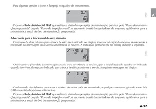Para algumas versões o ícone   lampeja no quadro de instrumentos.
                                                                   F




                                                                                                                  FLP0027
                                                              km

                                                               1 2                                                          A
                                                                   E


  Procure a Rede Assistencial FIAT que realizará, além das operações de manutenção previstas pelo “Plano de manuten-

próxima troca anual do óleo ou manutenção programada.

Advertência para a troca anual do óleo do motor
  O número de dias faltantes para a troca de óleo será indicado no display após inicialização do mesmo, obedecendo a

                                                                   F




                                                                                                                  FLP0023
                                                      MENU
                                                               1 2


                                                                   E




quando tiver vencido o prazo indicado para a troca de óleo, conforme a versão, a seguinte mensagem no display:
                                                                   F




                                                                                                                  FLP0026
                                                               1 2


                                                                   E


 O número de dias faltantes para a troca do óleo do motor pode ser consultado, a qualquer momento, girando o anel MY
CAR em sentido horário ou anti-horário.
 Procure a Rede Assistencial FIAT que realizará, além das operações de manutenção previstas pelo “Plano de manuten-

próxima troca anual do óleo ou manutenção programada.
 
