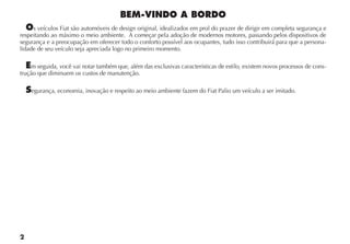s veículos Fiat são automóveis de design original, idealizados em prol do prazer de dirigir em completa segurança e
respeitando ao máximo o meio ambiente. A começar pela adoção de modernos motores, passando pelos dispositivos de
segurança e a preocupação em oferecer todo o conforto possível aos ocupantes, tudo isso contribuirá para que a persona-
lidade de seu veículo seja apreciada logo no primeiro momento.

    m seguida, você vai notar também que, além das exclusivas características de estilo, existem novos processos de cons-
trução que diminuem os custos de manutenção.

    egurança, economia, inovação e respeito ao meio ambiente fazem do Fiat Palio um veículo a ser imitado.
 
