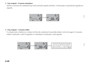 2 - Trip computer - Consumo instantâneo
  Informa o consumo de combustível que está ocorrendo naquele momento. A informação é atualizada de segundo em
  segundo.



                                                                                F                                            F




                                                                                                                                          FLP0062
                                                                           km                                           km

                                               TRIP                                                TRIP
                                                                            1 2                                          1 2

                                                                    inst                                         inst
                                                      km/l                      E                         km/l               E




3 - Trip computer – Consumo médio




                                           F                                                   F




                                                                                                                                          FLP0063
                                      km                                                  km

                  TRIP                                       TRIP
                                       1 2                                                 1 2
                                med                                                 med                                          500 m.
                         km/l              E                         km/l                      E
 