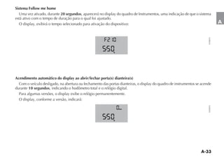 Sistema Follow me home
   Uma vez ativado, durante 20 segundos, aparecerá no display do quadro de Instrumentos, uma indicação de que o sistema
está ativo com o tempo de duração para o qual foi ajustado.
   O display, exibirá o tempo selecionado para ativação do dispositivo:                                                          A




                                                                                                                       FLP0070
                                                            h




Acendimento automático do display ao abrir/fechar porta(s) dianteira(s)
  Com o veículo desligado, na abertura ou fechamento das portas dianteiras, o display do quadro de instrumentos se acende
durante 10 segundos, indicando o hodômetro total e o relógio digital.
  Para algumas versões, o display exibe o relógio permanentemente.
  O display, conforme a versão, indicará:




                                                                                                                       FLP0070
                                                                km




                                                            h
 