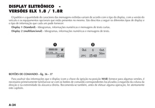 O padrão e a quantidade de caracteres das mensagens exibidas variam de acordo com o tipo do display, com a versão do
veículo e os equipamentos opcionais que estão presentes no mesmo. São descritos a seguir os diferentes tipos de display e
o tipo de informação que cada um pode fornecer:
   Display 1 (Standard) - Ideogramas, informações numéricas e mensagens de texto curtas.
   Display 2 (multifuncional) - Ideogramas, informações numéricas e mensagens de texto.



                                              1                           2
                                    0000.00          K           Qui      6     Out
                                 TRIP TOTAL   km
                                                                                36km
                                                  15:40         25 ºC   15:40



BOTÕES DE COMANDO - fig. 36 - 37
                                                                               MAR
necessário primeiramente familiarizar-se com os botões de comando correspondentes localizados à esquerda da coluna da
direção e na extremidade da alavanca direita. Recomenda-se também, antes de efetuar alguma operação, ler atentamente
este capítulo.
 
