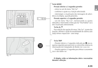 Tecla MODE
                                        Pressão inferior a 2 segundos permite:
                                        - entrar ou sair do menu “My Car”                            A
                                        - confirmar o ajuste ou a função selecionada
                                        - interromper a visualização das mensagens de adver-
          MODE
                                      tência no display, quando presentes.
                               MODE     Pressão superior a 2 segundos permite:
                                        - sair do menu “My Car”, memorizando os ajustes

                                      tela visualizada anteriormente.
                                         Teclas ,
fig. 36
                                         Para seleção das opções do menu “My Car”, ajustes das
                                      funções, dimmer e ajuste da sensibilidade do sistema auto




                                        Tecla TRIP
                 TRIP

                                        - Pressão inferior a 2 segundos indicada por nos es-

                        TRIP          quemas seguintes para percorrer as várias telas relativas às
                                                                               TRIP COMPUTER

                                        - Pressão superior a 2 segundos para efetuar o zeramento
                                      RESET            TRIP.


fig. 37
                                        O display exibe as informações úteis e necessárias
                                      durante a direção.
 