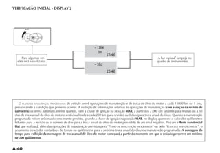 VERIFICAÇÃO INICIAL - DISPLAY 2




                                                              1164
                                                               km
                                                                     15:40
     Para algumas ver-                                                                                      A luz espia lampeja no
  sões será visualizado:                                                                                   quadro de instrumentos.
                                                              16d
                                                                     15:40




   O   PLANO DE MANUTENÇÃO PROGRAMADA   do veículo prevê operações de manutenção e de troca de óleo do motor a cada 15000 km ou 1 ano,
                                                                                                              com exceção da revisão de
 carroceria                                                                     MAR, a partir dos 2.000 km faltantes para revisão ou a 30

 programada estiver próxima do vencimento previsto, girando a chave de ignição na posição MAR, no display aparecerá o valor dos quilômetros
 faltantes para a revisão ou o número de dias para a troca anual do óleo do motor precedido de um sinal negativo. Procure a Rede Assistencial
 Fiat que realizará, além das operações de manutenção previstas pelo “PLANO DE MANUTENÇÃO PROGRAMADA” ou pelo “PLANO DE INSPEÇÃO ANUAL”, o
                                                                                                                             A contagem do
 tempo para exibição da mensagem de troca anual de óleo do motor começará a partir do momento em que o veículo percorrer um mínimo
 de 200 quilômetros.
 