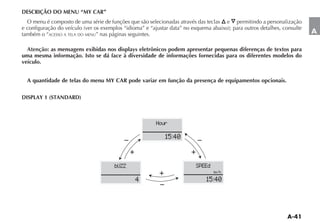 DESCRIÇÃO DO MENU “MY CAR”
  O menu é composto de uma série de funções que são selecionadas através das teclas    e   permitindo a personalização

também o “ACESSO A TELA DO MENU” nas páginas seguintes.                                                                  A

  Atenção: as mensagens exibidas nos displays eletrônicos podem apresentar pequenas diferenças de textos para
uma mesma informação. Isto se dá face à diversidade de informações fornecidas para os diferentes modelos do
veículo.


  A quantidade de telas do menu MY CAR pode variar em função da presença de equipamentos opcionais.


DISPLAY 1 (STANDARD)



                                                          Hour

                                                             15:40


                                       bUZZ                             SPEEd
                                                                                km h

                                                4                            15:40
 
