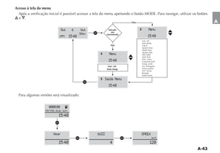 Acesso à tela do menu

  e   .
                                                                                      Não                        A
                                Qui         6       Out               Veículo               ^          Menu
                                                   36km   a             em
                                                                     movimento
                               25 ºC       15:40                                                      15:40
                                                                                                Lim. vel.
                                                                                                Auto lamp.
                                                                        Sim
                                                                                                Ajustar hora
                                                                                                Modo hora
                                                                                                Ajustar data
                                                               ^       Menu                     Info rádio
                                                                                                Auto lock
                                                                      15:40                     Consumo km/l

                                                                      Lim. vel.                 Lin. Português
                                                                     Auto lamp                  Aviso sonoro

                                                                                                Revisão
                                                                                                Saída menu
                                                               ^ Saída Menu
                                                     a
                                                                      15:40

  Para algumas versões será visualizado:


                     0000.00           K
                  TRIP TOTAL Nivel km h

                              15:40
                           a

                         Hour                                 bUZZ                          SPEEd
                                                a                                 a                       km h

                              15:40                                     4                               120
 