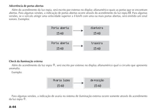 Advertência de portas abertas
  Além do acendimento da luz espia, será escrito por extenso no display alfanumérico quais as portas que se encontram
abertas. Para algumas versões, a indicação de portas abertas ocorre através do acendimento da luz espia . Para algumas
versões, se o veículo atingir uma velocidade superior a 4 km/h com uma ou mais portas abertas, será emitido um sinal
sonoro. Exemplos:


                                    Porta aberta                     dianteira
                                        15:40                           15:40

                                    Porta aberta                      traseira
                                        15:40                           15:40


Check da iluminação externa
  Além do acendimento da luz espia     , será escrito por extenso no display alfanumérico qual o circuito que apresenta
anomalia.
  Exemplo:

                                     Avaria luzes                    de posição
                                        15:40                           15:40

  Para algumas versões, a indicação de avaria no sistema de iluminação externa ocorre somente através do acendimento
da luz espia .
 