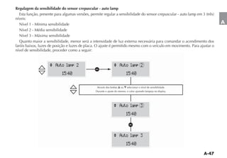 Regulagem da sensibilidade do sensor crepuscular - auto lamp

níveis:
   Nível 1 - Mínima sensibilidade                                                                                         A
   Nível 2 - Média sensibilidade
   Nível 3 - Máxima sensibilidade
   Quanto maior a sensibilidade, menor será a intensidade de luz externa necessária para comandar o acendimento dos
faróis baixos, luzes de posição e luzes de placa. O ajuste é permitido mesmo com o veículo em movimento. Para ajustar o
nível de sensibilidade, proceder como a seguir:


                    ^ Auto lamp 2                              ^ Auto lamp 2
                                               a
                           15:40                                          15:40

                                                Através dos botões   ou   selecionar o nível de sensibilidade.




                                                               ^ Auto lamp 3
                                                                          15:40

                                                                           a
                                                               ^ Auto lamp 3
                                                                          15:40
 