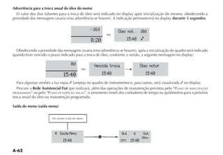 Advertência para a troca anual do óleo do motor
  O valor dos dias faltantes para a troca de óleo será indicado no display após inicialização do mesmo, obedecendo a
                                                                                                  durante 5 segundos.

                                                 16d            Oleo mot .        10d
                                                          ou
                                               8:20                      15:40 õ


quando tiver vencido o prazo indicado para a troca de óleo, conforme a versão, a seguinte mensagem no display:

                                   0d            Vencida troca                    Oleo motor
                                         ou
                              15:40                     15:40                       15:40
   Para algumas versões a luz espia lampeja no quadro de instrumentos e, para outras, será visualizada no display.
   Procure a Rede Assistencial Fiat que realizará, além das operações de manutenção previstas pelo “PLANO DE MANUTENÇÃO
PROGRAMADA” ou pelo “PLANO DE INSPEÇÃO ANUAL
troca anual do óleo ou manutenção programada.

Saída do menu (saída menu)




                         ^ Saída Menu                             Qui      6       Out
                                                    a                             36km
                              15:40                              25 ºC    15:40
 
