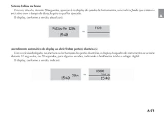 Sistema Follow me home
   Uma vez ativado, durante 20 segundos, aparecerá no display do quadro de Instrumentos, uma indicação de que o sistema
está ativo com o tempo de duração para o qual foi ajustado.
   O display, conforme a versão, visualizará:                                                                               A


                                  Follow Me 120s                      F120

                                        15:40


Acendimento automático do display ao abrir/fechar porta(s) dianteira(s)
  Com o veículo desligado, na abertura ou fechamento das portas dianteiras, o display do quadro de instrumentos se acende
durante 10 segundos, ou 20 segundos, para algumas versões, indicando o hodômetro total e o relógio digital.
  O display, conforme a versão, indicará:


                                                                       83000
                                                                            Total km
                                                   36km
                                          15:40                            15:40
 