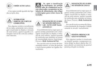 Se, após a visualização                   SINALIZAÇÃO DE AVARIA
         FARÓIS ALTOS (AZUL)                     da mensagem, for sentido                    NO SENSOR DE CHUVA
                                                 odor de combustível ou fo-
                                         rem observados vazamentos na ins-                                                    A
  A luz espia acende quando são liga-    talação de alimentação, não religar                                          -
dos os faróis altos.                     o interruptor para evitar riscos de       gumas versões juntamente com a men-
                                         incêndio.                                 sagem visualizada no display e emis-

                                                                                   for verificada uma anomalia no sensor
         INTERRUPTOR                                                               de chuva. Procure a Rede Assistencial
         INERCIAL DE CORTE DE                      SINALIZAÇÃO DE AVARIA           Fiat.
         COMBUSTÍVEL                               NO SENSOR CREPUSCU-
                                                   LAR - AUTO LAMP (Faróis            Em caso de avaria no sensor de chuva,
   Para algumas versões o acendimento              automáticos)                    o funcionamento do limpador é obtido
da luz espia, juntamente com a mensa-                                              somente se ativado manualmente.
gem visualizada no display e emissão                                        -
do sinal sonoro, aparece quando o in-    gumas versões juntamente com a men-
terruptor inercial de corte de combus-   sagem visualizada no display e emis-
                                                                                             POSSÍVEL PRESENÇA DE
tível intervém.
                                                                                             GELO NA ESTRADA
                                         for verificada uma anomalia no sensor
                                                                                      Para algumas versões é visualizado
                                         Procure a Rede Assistencial Fiat.         no display quando a temperatura ex-
                                            Em caso de avaria no sensor de lumi-   terna atinge ou desce abaixo dos 3°C
                                         nosidade externa, as luzes de posição     para advertir ao motorista da possível
                                         e faróis baixos podem ser ligados ma-     presença de gelo na estrada.
                                         nualmente.
 