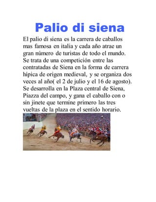 Palio di siena
El palio di siena es la carrera de caballos
mas famosa en italia y cada año atrae un
gran número de turistas de todo el mundo.
Se trata de una competición entre las
contratadas de Siena en la forma de carrera
hípica de origen medieval, y se organiza dos
veces al año( el 2 de julio y el 16 de agosto).
Se desarrolla en la Plaza central de Siena,
Piazza del campo, y gana el caballo con o
sin jinete que termine primero las tres
vueltas de la plaza en el sentido horario.
 