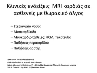 Κλινικές ενδείξεις MRI καρδιάς σε
ασθενείς με θωρακικό άλγος
– Στεφανιαία νόσος
– Μυοκαρδίτιδα
– Μυοκαρδιοπάθειες: HCM, Takotsubo
– Παθήσεις περικαρδίου
– Παθήσεις αορτής
John Palios and Stamatios Lerakis
CMR Applications in Ischemic Heart Disease
Latest Advances in Clinical and Pre-Clinical Cardiovascular Magnetic Resonance Imaging
Vol. 1. Chapter 2. Pp.41-63 (23) Bentham Books
 