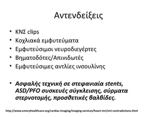 Αντενδείξεις
• ΚΝΣ clips
• Κοχλιακά εμφυτεύματα
• Εμφυτεύσιμοι νευροδιεγέρτες
• Βηματοδότες/Απινιδωτές
• Εμφυτεύσιμες αντλίες ινσουλίνης
• Ασφαλής τεχνική σε στεφανιαία stents,
ASD/PFO συσκευές σύγκλεισης, σύρματα
στερνοτομής, προσθετικές βαλβίδες.
http://www.emoryhealthcare.org/cardiac-imaging/imaging-services/heart-mri/mri-contradictions.html
 