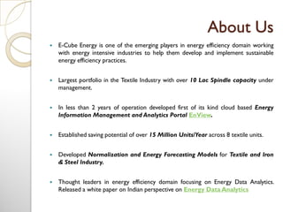 About Us
 E-Cube Energy is one of the emerging players in energy efficiency domain working
with energy intensive industries to help them develop and implement sustainable
energy efficiency practices.
 Largest portfolio in the Textile Industry with over 10 Lac Spindle capacity under
management.
 In less than 2 years of operation developed first of its kind cloud based Energy
Information Management and Analytics Portal EnView.
 Established saving potential of over 15 Million Units/Year across 8 textile units.
 Developed Normalization and Energy Forecasting Models for Textile and Iron
& Steel Industry.
 Thought leaders in energy efficiency domain focusing on Energy Data Analytics.
Released a white paper on Indian perspective on Energy Data Analytics
 