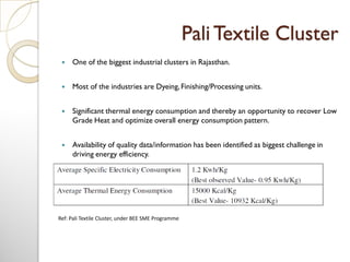 PaliTextile Cluster
 One of the biggest industrial clusters in Rajasthan.
 Most of the industries are Dyeing, Finishing/Processing units.
 Significant thermal energy consumption and thereby an opportunity to recover Low
Grade Heat and optimize overall energy consumption pattern.
 Availability of quality data/information has been identified as biggest challenge in
driving energy efficiency.
Ref: Pali Textile Cluster, under BEE SME Programme
 