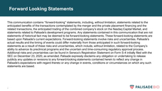 2
Forward Looking Statements
This communication contains “forward-looking” statements, including, without limitation, statements related to the
anticipated benefits of the transactions contemplated by the merger and the private placement financing and the
related transactions, the anticipated trading of the combined company’s stock on the Nasdaq Capital Market, and
statements related to Palisade’s development programs. Any statements contained in this communication that are not
statements of historical fact may be deemed to be forward-looking statements. These forward-looking statements are
based upon Palisade’s current expectations. Forward-looking statements involve risks and uncertainties. Palisade’s
actual results and the timing of events could differ materially from those anticipated in such forward-looking
statements as a result of these risks and uncertainties, which include, without limitation, related to the Company’s
ability to advance its preclinical programs and the uncertain and time-consuming regulatory approval process.
Additional risks and uncertainties can be found in Seneca’s Registration Statement on Form S-4 initially filed with the
SEC on December 23, 2020, as amended. Palisade expressly disclaims any obligation or undertaking to release
publicly any updates or revisions to any forward-looking statements contained herein to reflect any change in
Palisade’s expectations with regard thereto or any change in events, conditions or circumstances on which any such
statements are based.
 