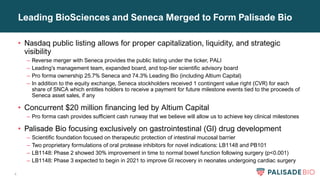 4
Leading BioSciences and Seneca Merged to Form Palisade Bio
• Nasdaq public listing allows for proper capitalization, liquidity, and strategic
visibility
– Reverse merger with Seneca provides the public listing under the ticker, PALI
– Leading’s management team, expanded board, and top-tier scientific advisory board
– Pro forma ownership 25.7% Seneca and 74.3% Leading Bio (including Altium Capital)
– In addition to the equity exchange, Seneca stockholders received 1 contingent value right (CVR) for each
share of SNCA which entitles holders to receive a payment for future milestone events tied to the proceeds of
Seneca asset sales, if any
• Concurrent $20 million financing led by Altium Capital
– Pro forma cash provides sufficient cash runway that we believe will allow us to achieve key clinical milestones
• Palisade Bio focusing exclusively on gastrointestinal (GI) drug development
– Scientific foundation focused on therapeutic protection of intestinal mucosal barrier
– Two proprietary formulations of oral protease inhibitors for novel indications: LB1148 and PB101
– LB1148: Phase 2 showed 30% improvement in time to normal bowel function following surgery (p<0.001)
– LB1148: Phase 3 expected to begin in 2021 to improve GI recovery in neonates undergoing cardiac surgery
 