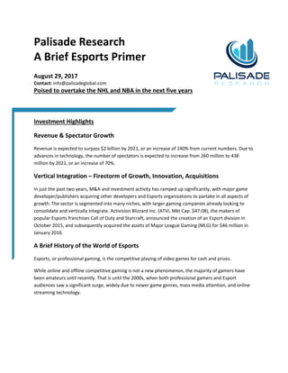 Palisade Research
A Brief Esports Primer
August 29, 2017
Contact: info@palisadeglobal.com
Poised to overtake the NHL and NBA in the next five years
Investment Highlights
Revenue & Spectator Growth
Revenue is expected to surpass $2 billion by 2021, or an increase of 140% from current numbers. Due to
advances in technology, the number of spectators is expected to increase from 260 million to 438
million by 2021, or an increase of 70%.
Vertical Integration – Firestorm of Growth, Innovation, Acquisitions
In just the past two years, M&A and investment activity has ramped up significantly, with major game
developer/publishers acquiring other developers and Esports organizations to partake in all aspects of
growth. The sector is segmented into many niches, with larger gaming companies already looking to
consolidate and vertically integrate. Activision Blizzard Inc. (ATVI, Mkt Cap: $47.0B), the makers of
popular Esports franchises Call of Duty and Starcraft, announced the creation of an Esport division in
October 2015, and subsequently acquired the assets of Major League Gaming (MLG) for $46 million in
January 2016.
A Brief History of the World of Esports
Esports, or professional gaming, is the competitive playing of video games for cash and prizes.
While online and offline competitive gaming is not a new phenomenon, the majority of gamers have
been amateurs until recently. That is until the 2000s, when both professional gamers and Esport
audiences saw a significant surge, widely due to newer game genres, mass media attention, and online
streaming technology.
 