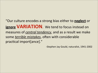 “Our	
  culture	
  encodes	
  a	
  strong	
  bias	
  either	
  to	
  neglect	
  or	
  
ignore	
  VARIATION.	
  	
  We	
  tend	
  to	
  focus	
  instead	
  on	
  
measures	
  of	
  central	
  tendency,	
  and	
  as	
  a	
  result	
  we	
  make	
  
some	
  terrible	
  mistakes,	
  o:en	
  with	
  considerable	
  
prac<cal	
  import[ance].”
                                  	
  	
  -­‐Stephen	
  Jay	
  Gould,	
  naturalist,	
  1941-­‐2002
 