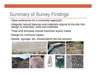 Summary of Survey Findings
• Clear preference for a minimalist approach.
• Integrate natural features and materials original to the site into

design of amenities, trails and trailhead.
• Trails and entryway should maximize scenic views.
• Design for minimum impact.
• Details, signage, etc. should blend into the scenery.

 