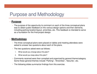 Purpose and Methodology
• Purpose
• The purpose of the opportunity to comment on each of the three conceptual plans

was to obtain public feedback on the various design options and their elements,
including parking location/layout, amenities, etc. This feedback is intended to serve
as a foundation for the final project design.

• Methodology
• The three conceptual plans were placed on tables and meeting attendees were

asked to answer two questions about each of the plans.
• The two questions asked were as follows:
1.

What would you change about this plan?

2.

What would you keep about this plan?

• Comments received were then compiled and organized by general theme/category.

Some these general themes include “Parking”, “Amenities”, “Security”, etc.
• The following slides summarize findings from this exercise.

 