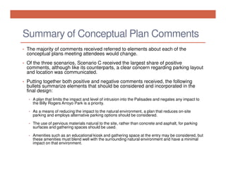 Summary of Conceptual Plan Comments
• The majority of comments received referred to elements about each of the

conceptual plans meeting attendees would change.

• Of the three scenarios, Scenario C received the largest share of positive

comments, although like its counterparts, a clear concern regarding parking layout
and location was communicated.

• Putting together both positive and negative comments received, the following

bullets summarize elements that should be considered and incorporated in the
final design:
• A plan that limits the impact and level of intrusion into the Palisades and negates any impact to

the Billy Rogers Arroyo Park is a priority.

• As a means of reducing the impact to the natural environment, a plan that reduces on-site

parking and employs alternative parking options should be considered.

• The use of pervious materials natural to the site, rather than concrete and asphalt, for parking

surfaces and gathering spaces should be used.

• Amenities such as an educational kiosk and gathering space at the entry may be considered, but

these amenities must blend well with the surrounding natural environment and have a minimal
impact on that environment.

 