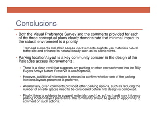 Conclusions
• Both the Visual Preference Survey and the comments provided for each

of the three conceptual plans clearly demonstrate that minimal impact to
the natural environment is a priority.
• Trailhead elements and other access improvements ought to use materials natural

to the site and enhance its natural beauty such as its scenic views.

• Parking location/layout is a key community concern in the design of the

Palisades access improvements.
• There is a clear trend that suggests any parking or other encroachment into the Billy

Rogers Arroyo Nature Preserve is unacceptable.
• However, additional information is needed to confirm whether one of the parking

locations/layouts presented is preferred.
• Alternatively, given comments provided, other parking options, such as reducing the

number of on-site spaces need to be considered before final design is completed.
• Finally, there is evidence to suggest materials used (i.e. soft vs. hard) may influence

parking location/layout preference; the community should be given an opportunity to
comment on such options.

 