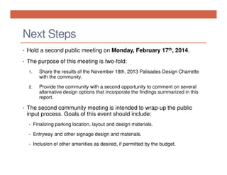 Next Steps
• Hold a second public meeting on Monday, February 17th, 2014.
• The purpose of this meeting is two-fold:
1.

Share the results of the November 18th, 2013 Palisades Design Charrette
with the community.

2.

Provide the community with a second opportunity to comment on several
alternative design options that incorporate the findings summarized in this
report.

• The second community meeting is intended to wrap-up the public

input process. Goals of this event should include:
• Finalizing parking location, layout and design materials.
• Entryway and other signage design and materials.
• Inclusion of other amenities as desired, if permitted by the budget.

 